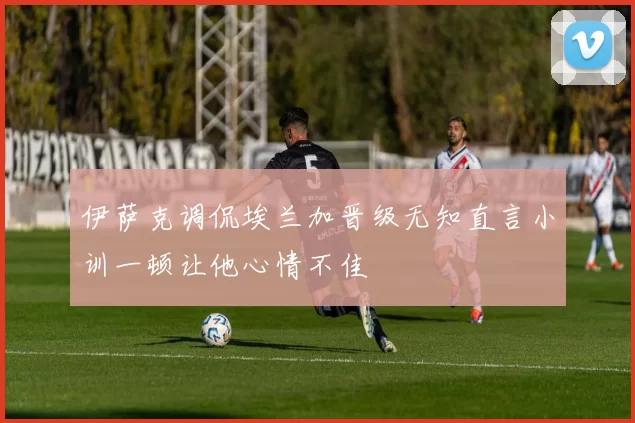 伊萨克调侃埃兰加晋级无知直言小训一顿让他心情不佳