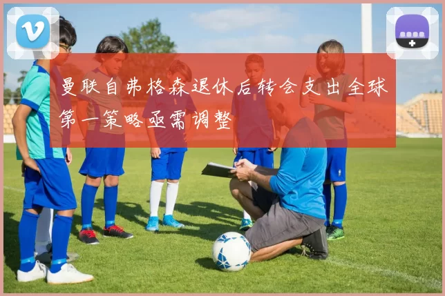 曼联自弗格森退休后转会支出全球第一策略亟需调整