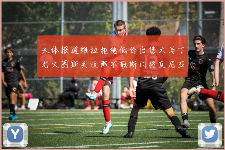 米体报道维拉拒绝低价出售大马丁尤文图斯关注那不勒斯门将瓦尼亚