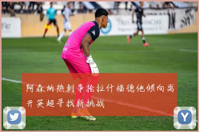 阿森纳热刺争抢拉什福德他倾向离开英超寻找新挑战