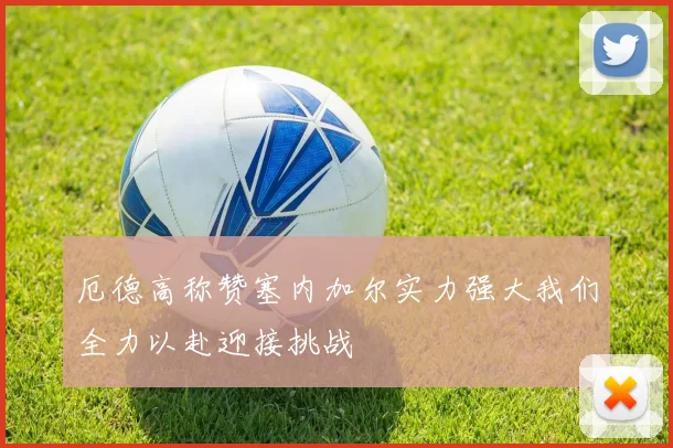 厄德高称赞塞内加尔实力强大我们全力以赴迎接挑战