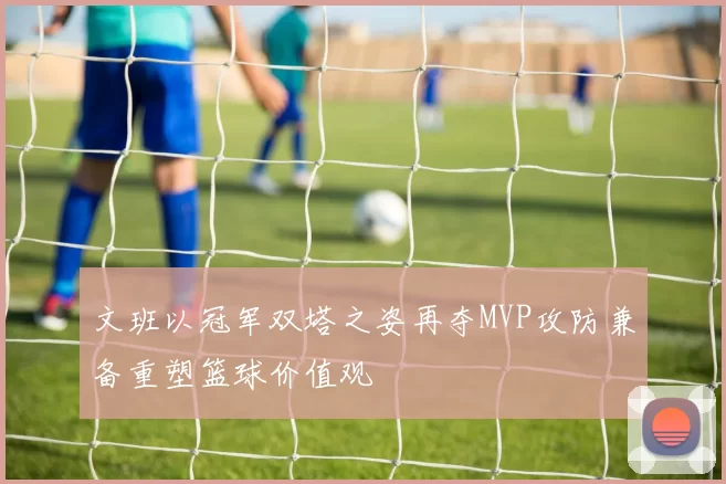 文班以冠军双塔之姿再夺MVP攻防兼备重塑篮球价值观