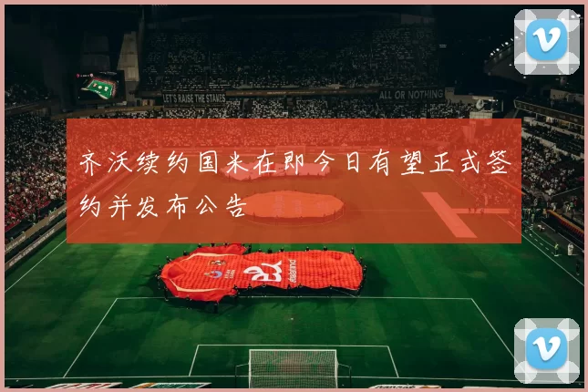 齐沃续约国米在即今日有望正式签约并发布公告