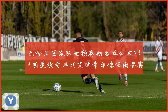 巴哈马国家队世预赛初名单公布NBA明星埃奇库姆艾顿希尔德领衔参赛阵容
