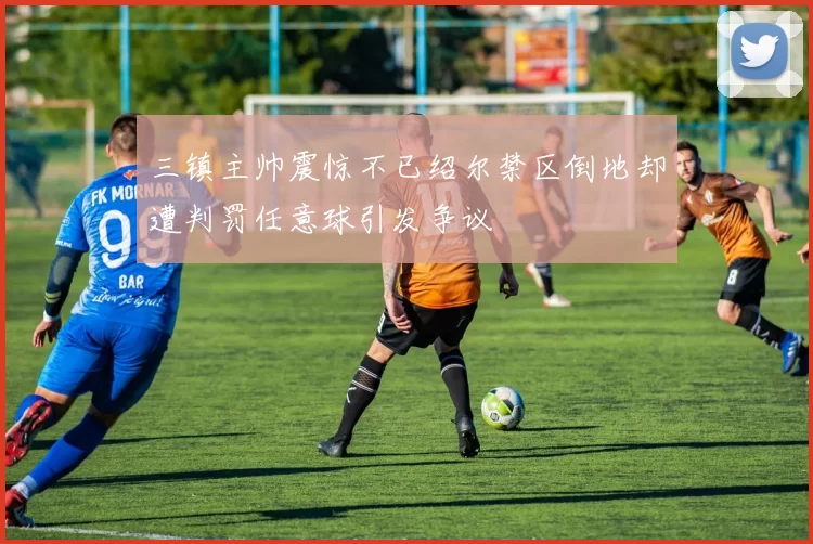 三镇主帅震惊不已绍尔禁区倒地却遭判罚任意球引发争议