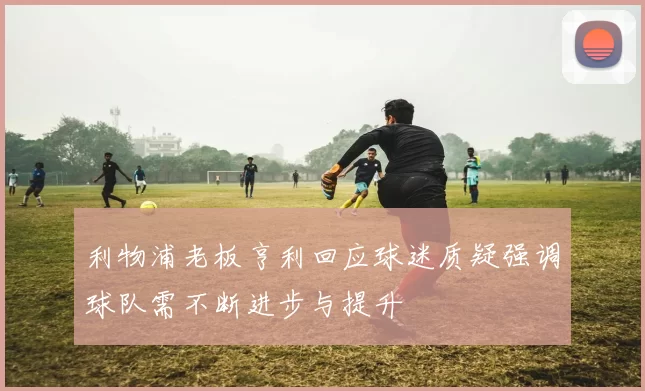 利物浦老板亨利回应球迷质疑强调球队需不断进步与提升