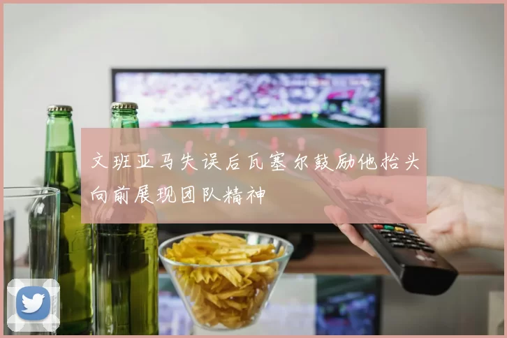 文班亚马失误后瓦塞尔鼓励他抬头向前展现团队精神