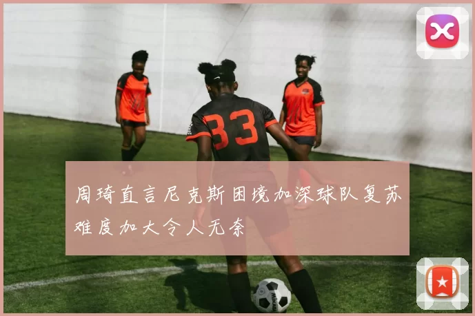 周琦直言尼克斯困境加深球队复苏难度加大令人无奈