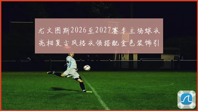 尤文图斯2026至2027赛季主场球衣亮相复古风格衣领搭配金色装饰引关注