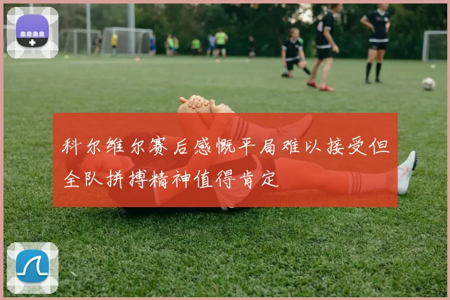 科尔维尔赛后感慨平局难以接受但全队拼搏精神值得肯定