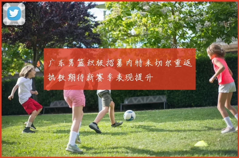 广东男篮积极招募内特米切尔重返执教期待新赛季表现提升