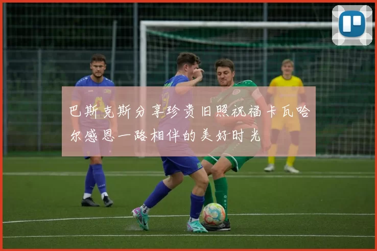 巴斯克斯分享珍贵旧照祝福卡瓦哈尔感恩一路相伴的美好时光