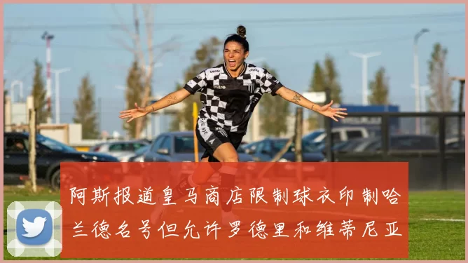 阿斯报道皇马商店限制球衣印制哈兰德名号但允许罗德里和维蒂尼亚印制