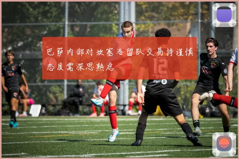 巴萨内部对坎塞洛留队交易持谨慎态度需深思熟虑
