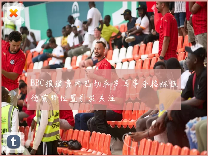 BBC报道费内巴切和罗马争夺格林伍德前锋位置引发关注