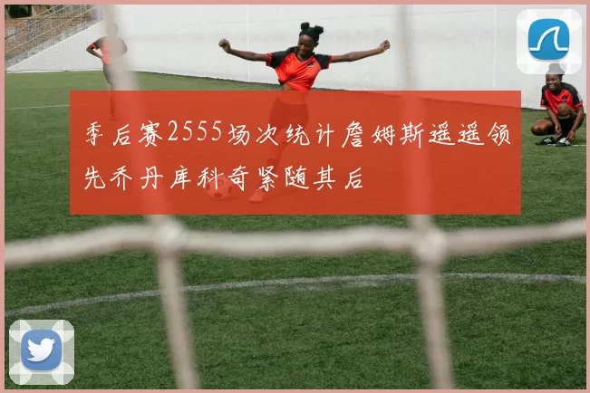 季后赛2555场次统计詹姆斯遥遥领先乔丹库科奇紧随其后